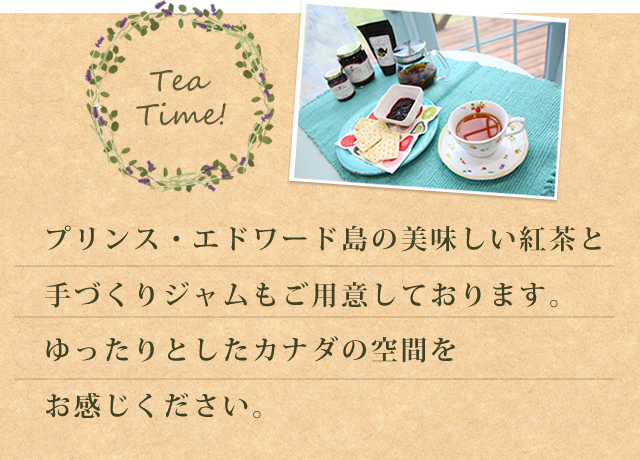 プリンス・エドワード島の美味しい紅茶と手づくりジャムもご用意しております。ゆったりとしたカナダの空間をお感じください。