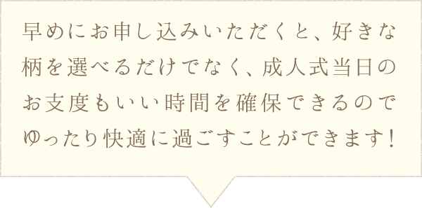 早めにお申し込みいただくと、好きな柄を選べるだけでなく、成人式当日のお支度もいい時間を確保できるのでゆったり快適に過ごすことができます！