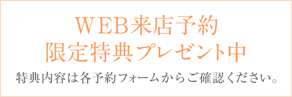 WEB来店予約限定特典プレゼント中 特典内容は各予約フォームからご確認ください。