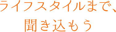 ライフスタイルまで、聞き込もう