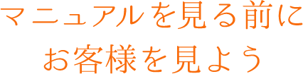 マニュアルを見る前にお客様を見よう