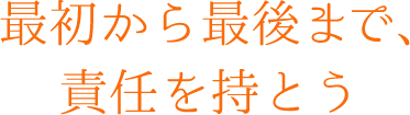 最初から最後まで、責任を持とう