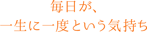 毎日が、一生に一度という気持ち