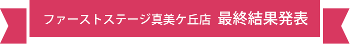 ファーストステージ真美ケ丘店 最終結果発表